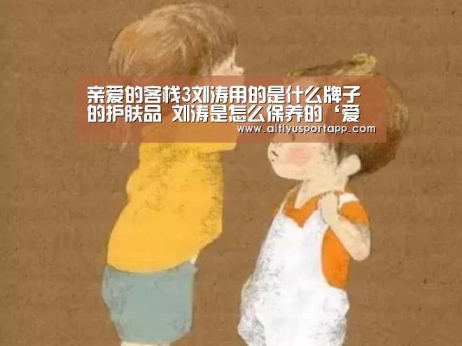 亲爱的客栈3刘涛用的是什么牌子的护肤品 刘涛是怎么保养的‘爱体育’(图2) 爱体育官方