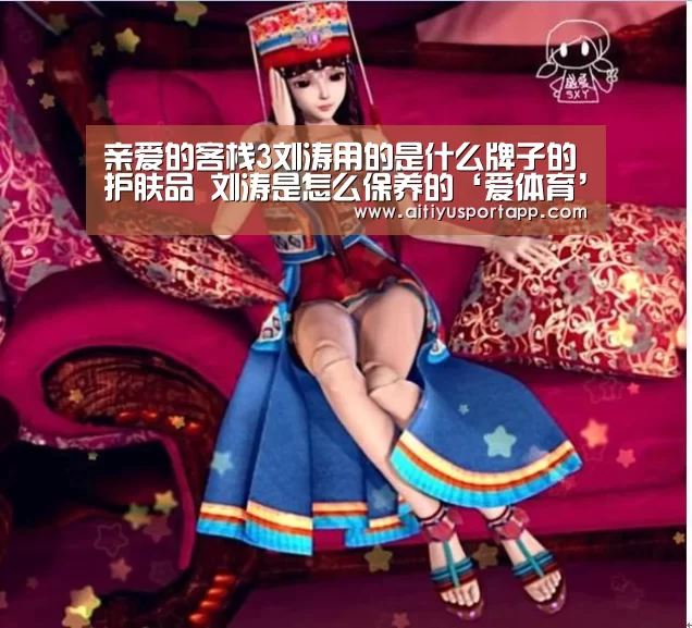 亲爱的客栈3刘涛用的是什么牌子的护肤品 刘涛是怎么保养的‘爱
